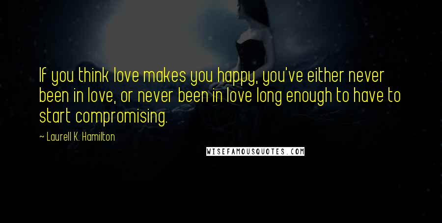 Laurell K. Hamilton Quotes: If you think love makes you happy, you've either never been in love, or never been in love long enough to have to start compromising.