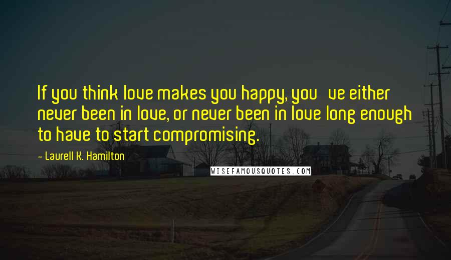 Laurell K. Hamilton Quotes: If you think love makes you happy, you've either never been in love, or never been in love long enough to have to start compromising.