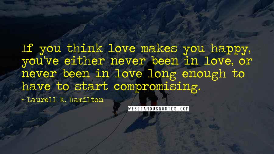 Laurell K. Hamilton Quotes: If you think love makes you happy, you've either never been in love, or never been in love long enough to have to start compromising.