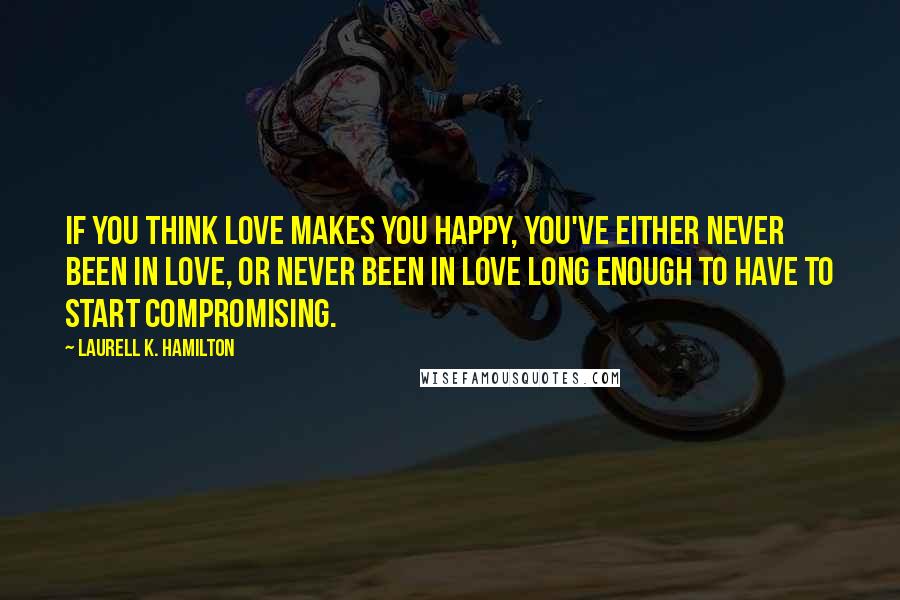 Laurell K. Hamilton Quotes: If you think love makes you happy, you've either never been in love, or never been in love long enough to have to start compromising.