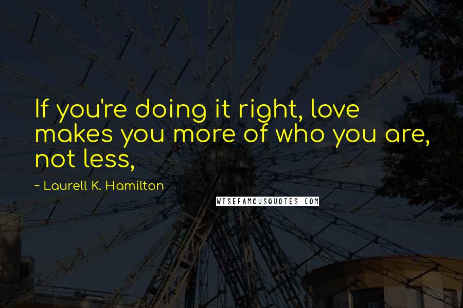 Laurell K. Hamilton Quotes: If you're doing it right, love makes you more of who you are, not less,