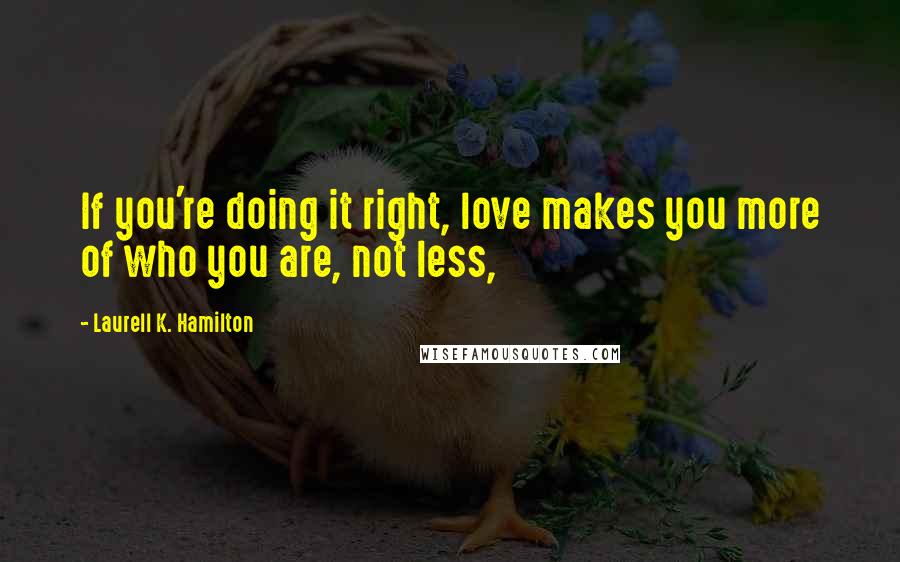 Laurell K. Hamilton Quotes: If you're doing it right, love makes you more of who you are, not less,