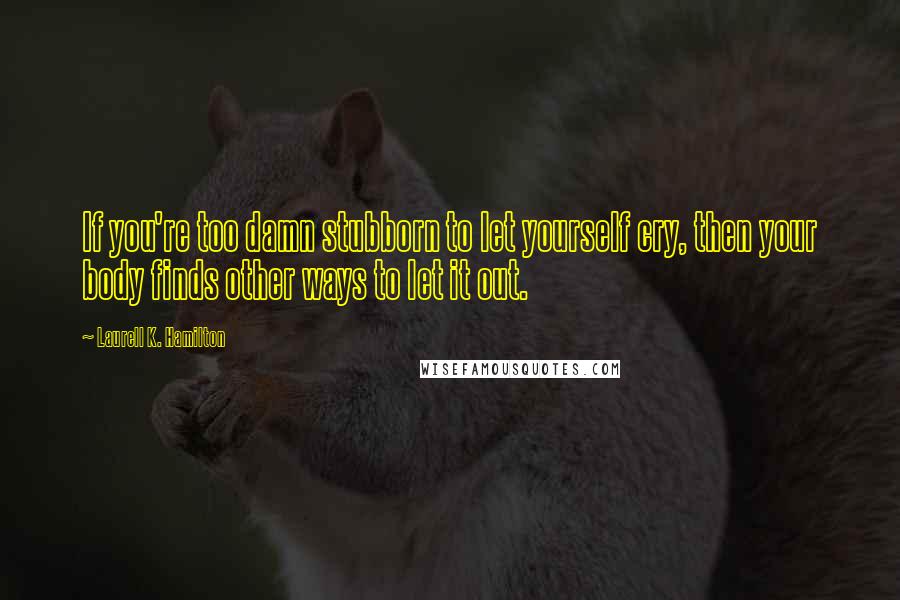 Laurell K. Hamilton Quotes: If you're too damn stubborn to let yourself cry, then your body finds other ways to let it out.