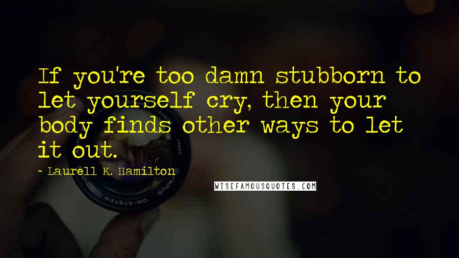 Laurell K. Hamilton Quotes: If you're too damn stubborn to let yourself cry, then your body finds other ways to let it out.