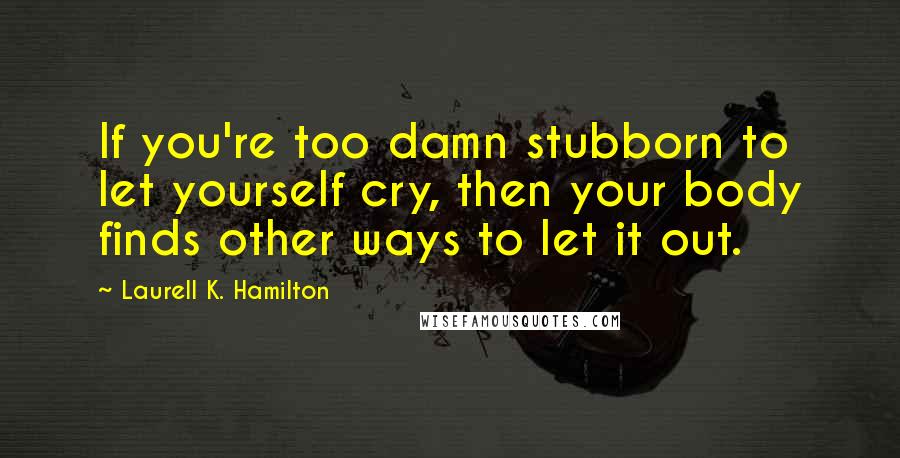 Laurell K. Hamilton Quotes: If you're too damn stubborn to let yourself cry, then your body finds other ways to let it out.