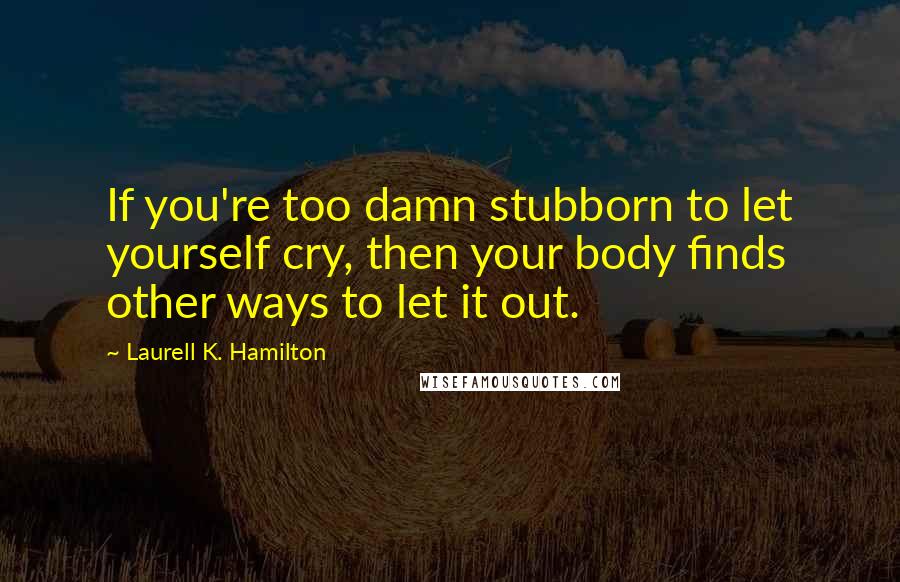 Laurell K. Hamilton Quotes: If you're too damn stubborn to let yourself cry, then your body finds other ways to let it out.