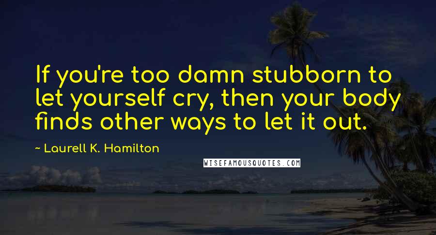 Laurell K. Hamilton Quotes: If you're too damn stubborn to let yourself cry, then your body finds other ways to let it out.