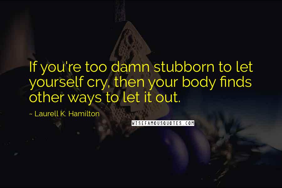 Laurell K. Hamilton Quotes: If you're too damn stubborn to let yourself cry, then your body finds other ways to let it out.