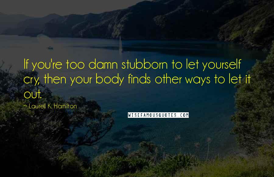 Laurell K. Hamilton Quotes: If you're too damn stubborn to let yourself cry, then your body finds other ways to let it out.