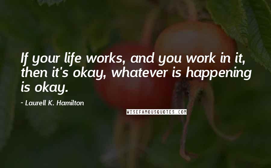 Laurell K. Hamilton Quotes: If your life works, and you work in it, then it's okay, whatever is happening is okay.