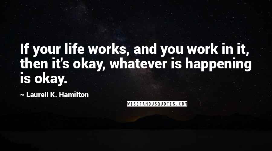 Laurell K. Hamilton Quotes: If your life works, and you work in it, then it's okay, whatever is happening is okay.