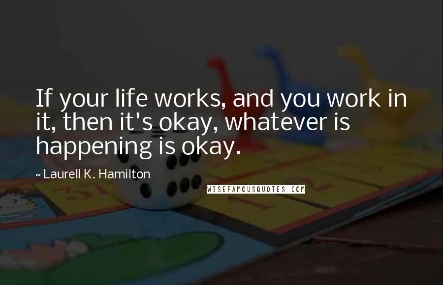 Laurell K. Hamilton Quotes: If your life works, and you work in it, then it's okay, whatever is happening is okay.