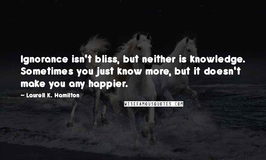 Laurell K. Hamilton Quotes: Ignorance isn't bliss, but neither is knowledge. Sometimes you just know more, but it doesn't make you any happier.