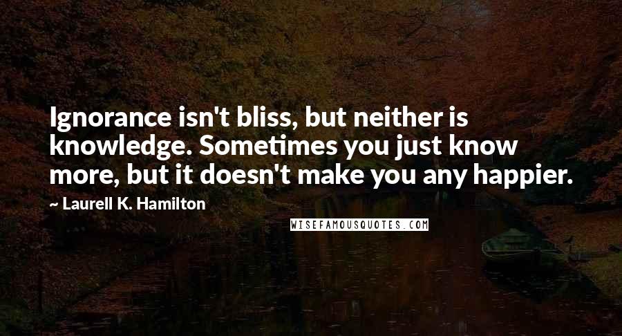 Laurell K. Hamilton Quotes: Ignorance isn't bliss, but neither is knowledge. Sometimes you just know more, but it doesn't make you any happier.