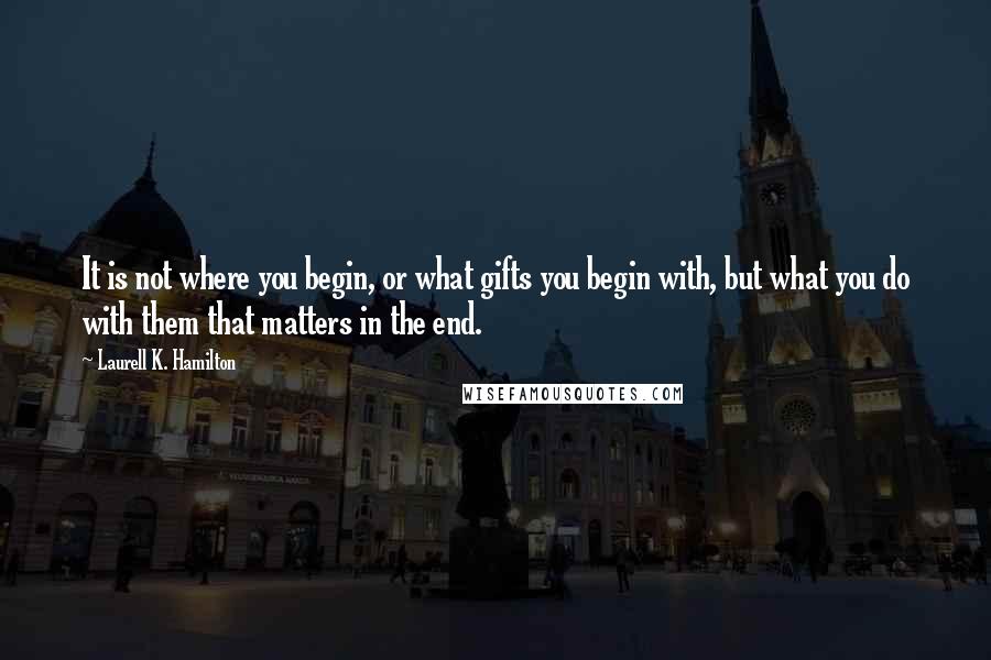 Laurell K. Hamilton Quotes: It is not where you begin, or what gifts you begin with, but what you do with them that matters in the end.