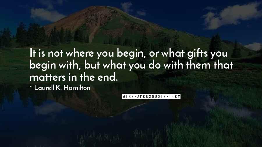 Laurell K. Hamilton Quotes: It is not where you begin, or what gifts you begin with, but what you do with them that matters in the end.