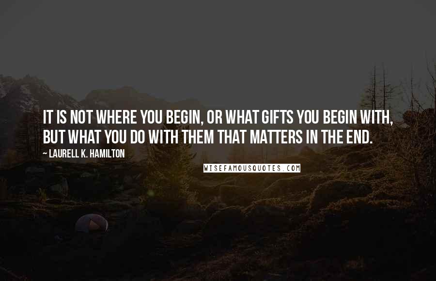 Laurell K. Hamilton Quotes: It is not where you begin, or what gifts you begin with, but what you do with them that matters in the end.