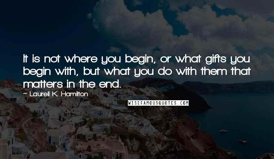 Laurell K. Hamilton Quotes: It is not where you begin, or what gifts you begin with, but what you do with them that matters in the end.