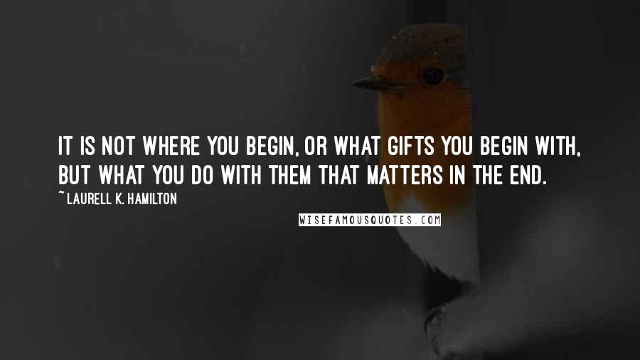 Laurell K. Hamilton Quotes: It is not where you begin, or what gifts you begin with, but what you do with them that matters in the end.