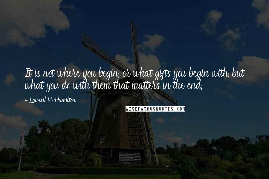 Laurell K. Hamilton Quotes: It is not where you begin, or what gifts you begin with, but what you do with them that matters in the end.