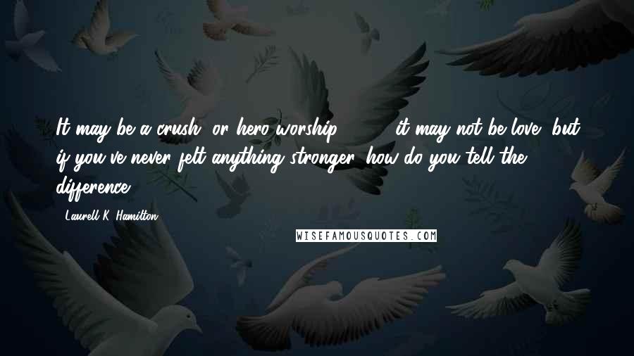 Laurell K. Hamilton Quotes: It may be a crush, or hero worship ( ... ), it may not be love, but if you've never felt anything stronger, how do you tell the difference?