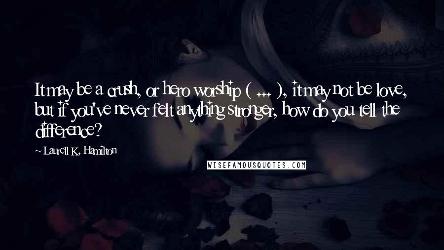 Laurell K. Hamilton Quotes: It may be a crush, or hero worship ( ... ), it may not be love, but if you've never felt anything stronger, how do you tell the difference?