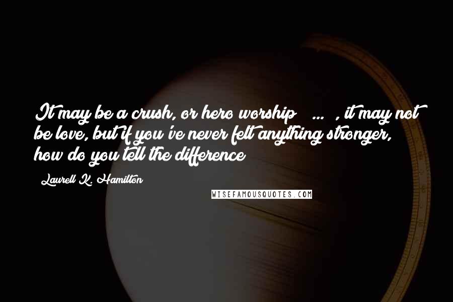 Laurell K. Hamilton Quotes: It may be a crush, or hero worship ( ... ), it may not be love, but if you've never felt anything stronger, how do you tell the difference?