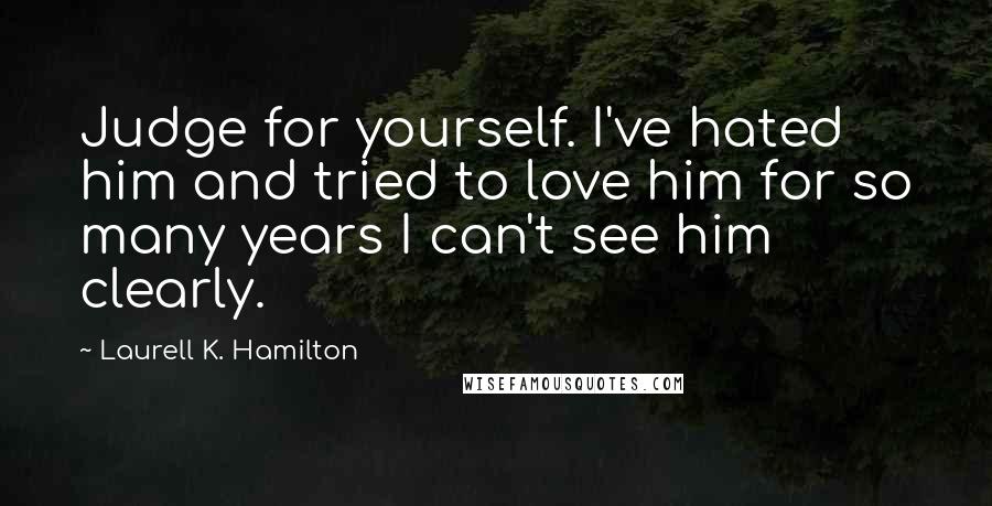 Laurell K. Hamilton Quotes: Judge for yourself. I've hated him and tried to love him for so many years I can't see him clearly.