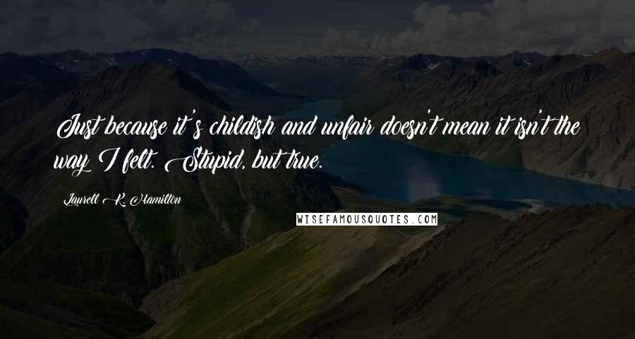 Laurell K. Hamilton Quotes: Just because it's childish and unfair doesn't mean it isn't the way I felt. Stupid, but true.