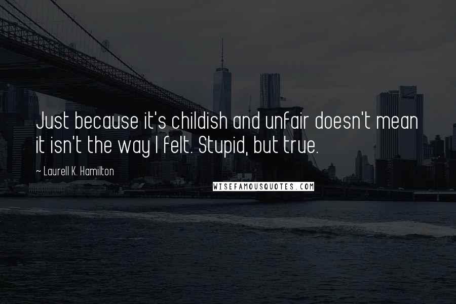 Laurell K. Hamilton Quotes: Just because it's childish and unfair doesn't mean it isn't the way I felt. Stupid, but true.