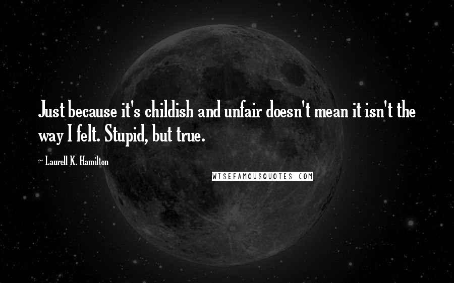 Laurell K. Hamilton Quotes: Just because it's childish and unfair doesn't mean it isn't the way I felt. Stupid, but true.