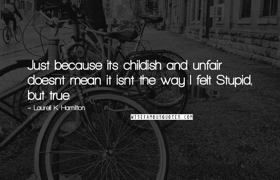 Laurell K. Hamilton Quotes: Just because it's childish and unfair doesn't mean it isn't the way I felt. Stupid, but true.
