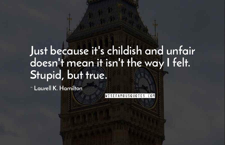 Laurell K. Hamilton Quotes: Just because it's childish and unfair doesn't mean it isn't the way I felt. Stupid, but true.