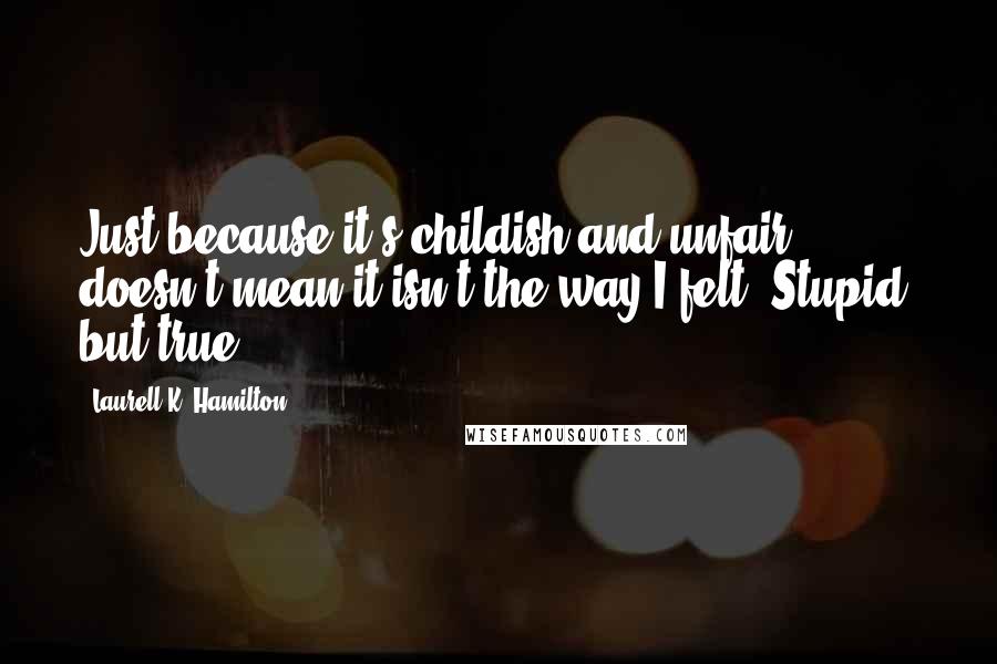 Laurell K. Hamilton Quotes: Just because it's childish and unfair doesn't mean it isn't the way I felt. Stupid, but true.