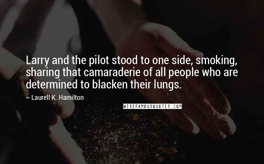 Laurell K. Hamilton Quotes: Larry and the pilot stood to one side, smoking, sharing that camaraderie of all people who are determined to blacken their lungs.