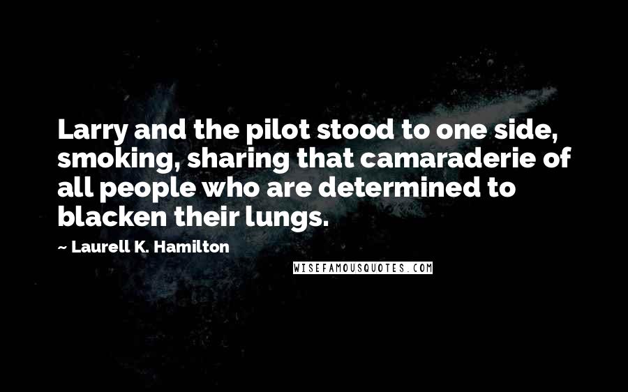 Laurell K. Hamilton Quotes: Larry and the pilot stood to one side, smoking, sharing that camaraderie of all people who are determined to blacken their lungs.