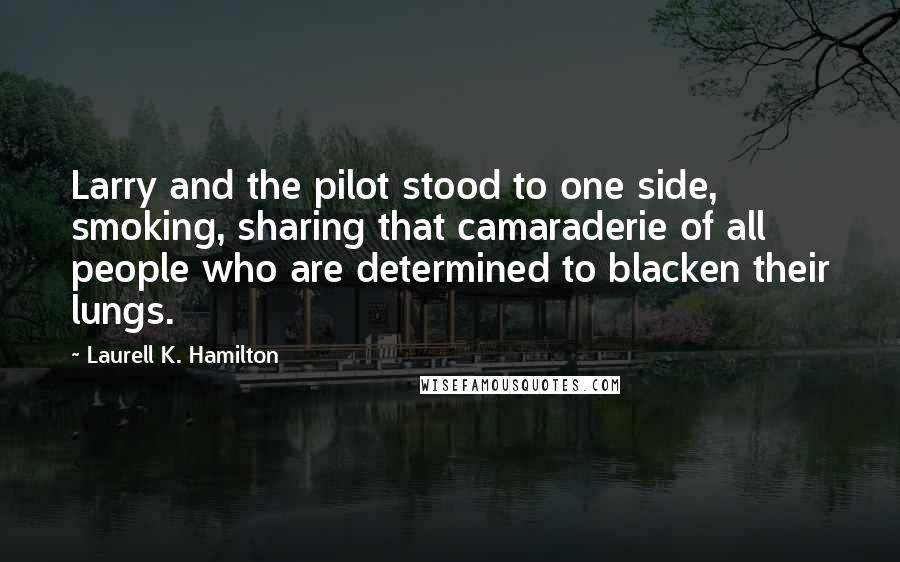 Laurell K. Hamilton Quotes: Larry and the pilot stood to one side, smoking, sharing that camaraderie of all people who are determined to blacken their lungs.