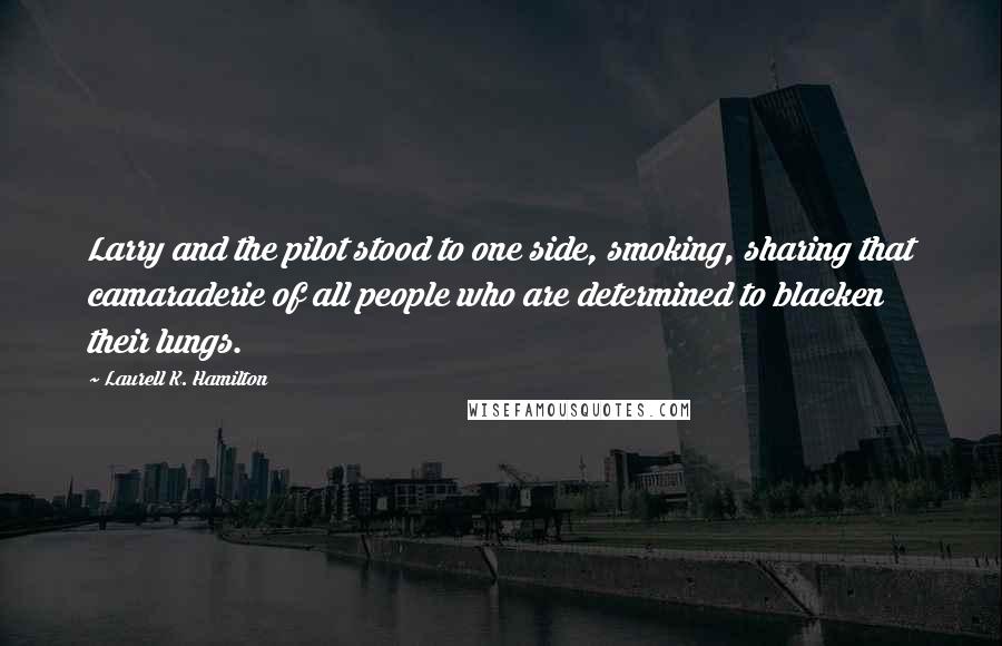 Laurell K. Hamilton Quotes: Larry and the pilot stood to one side, smoking, sharing that camaraderie of all people who are determined to blacken their lungs.