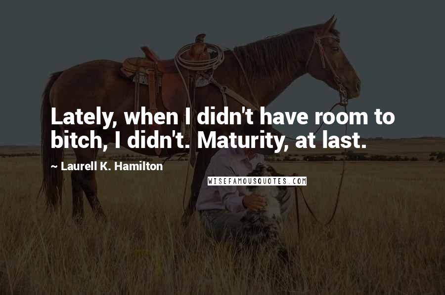 Laurell K. Hamilton Quotes: Lately, when I didn't have room to bitch, I didn't. Maturity, at last.