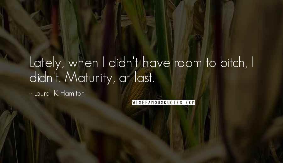 Laurell K. Hamilton Quotes: Lately, when I didn't have room to bitch, I didn't. Maturity, at last.