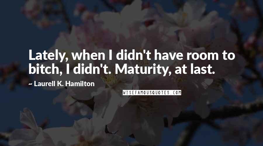 Laurell K. Hamilton Quotes: Lately, when I didn't have room to bitch, I didn't. Maturity, at last.