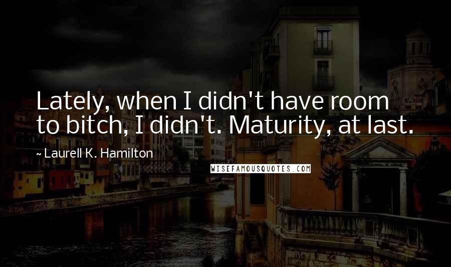 Laurell K. Hamilton Quotes: Lately, when I didn't have room to bitch, I didn't. Maturity, at last.