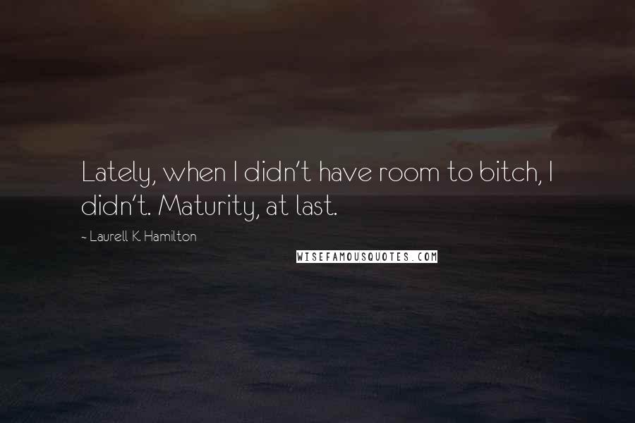 Laurell K. Hamilton Quotes: Lately, when I didn't have room to bitch, I didn't. Maturity, at last.