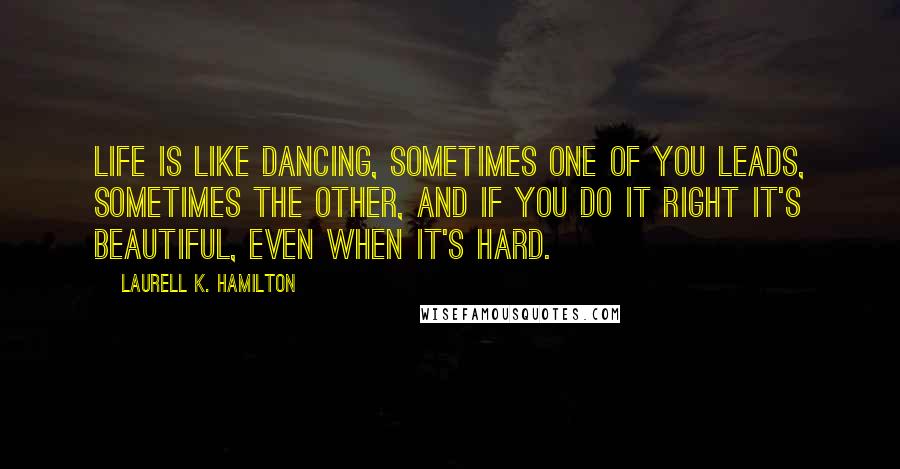 Laurell K. Hamilton Quotes: Life is like dancing, sometimes one of you leads, sometimes the other, and if you do it right it's beautiful, even when it's hard.