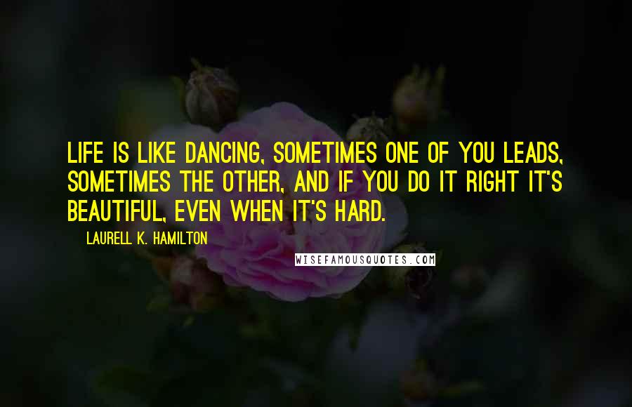 Laurell K. Hamilton Quotes: Life is like dancing, sometimes one of you leads, sometimes the other, and if you do it right it's beautiful, even when it's hard.