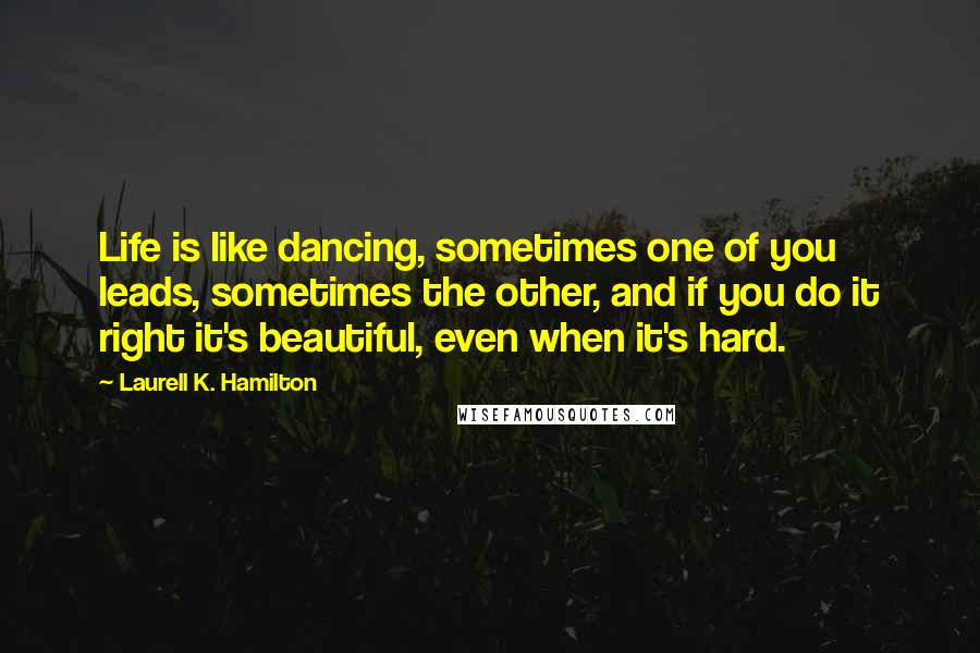 Laurell K. Hamilton Quotes: Life is like dancing, sometimes one of you leads, sometimes the other, and if you do it right it's beautiful, even when it's hard.