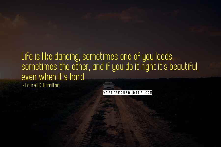 Laurell K. Hamilton Quotes: Life is like dancing, sometimes one of you leads, sometimes the other, and if you do it right it's beautiful, even when it's hard.