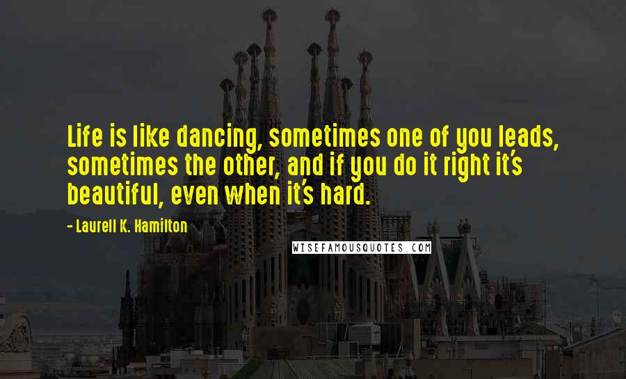 Laurell K. Hamilton Quotes: Life is like dancing, sometimes one of you leads, sometimes the other, and if you do it right it's beautiful, even when it's hard.