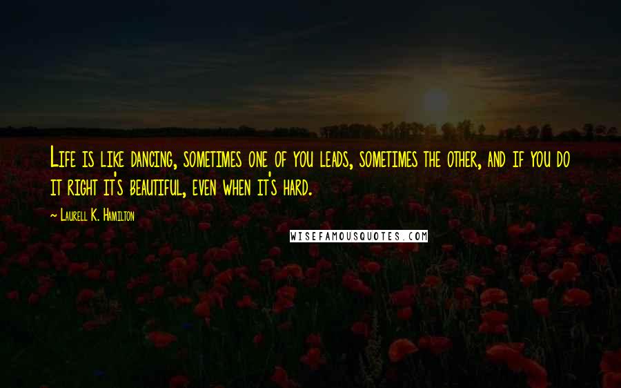 Laurell K. Hamilton Quotes: Life is like dancing, sometimes one of you leads, sometimes the other, and if you do it right it's beautiful, even when it's hard.