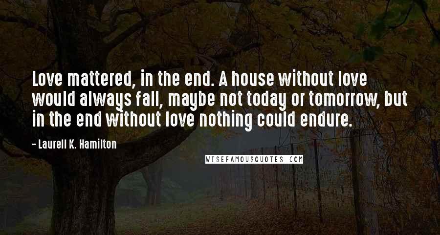 Laurell K. Hamilton Quotes: Love mattered, in the end. A house without love would always fall, maybe not today or tomorrow, but in the end without love nothing could endure.